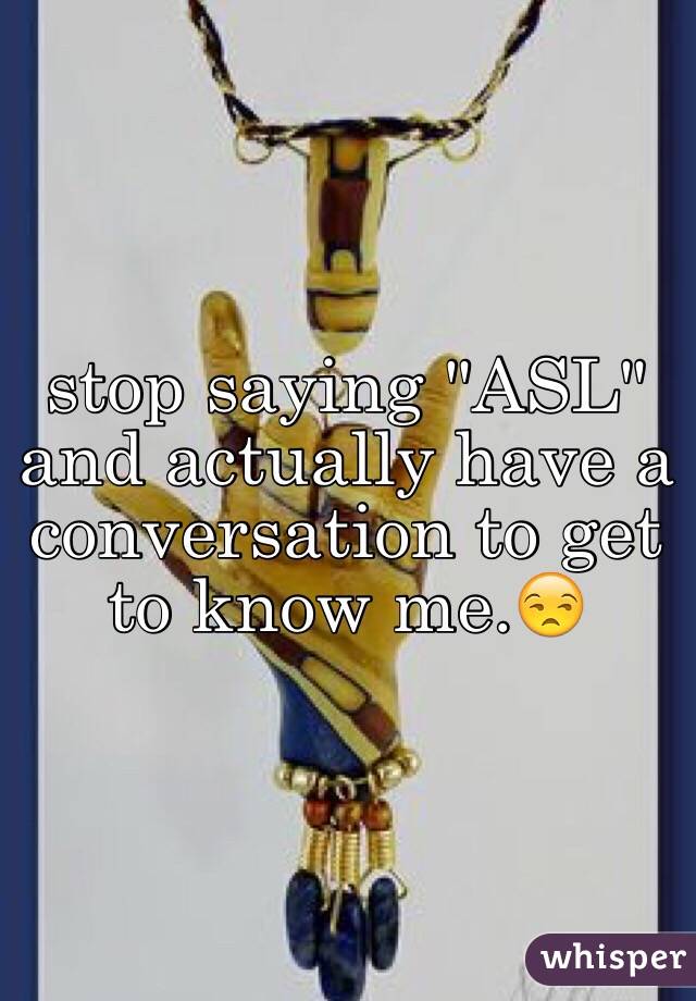 stop saying "ASL" and actually have a conversation to get to know me.😒