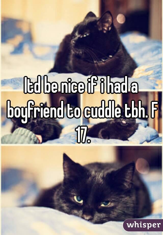 Itd be nice if i had a boyfriend to cuddle tbh. F 17.