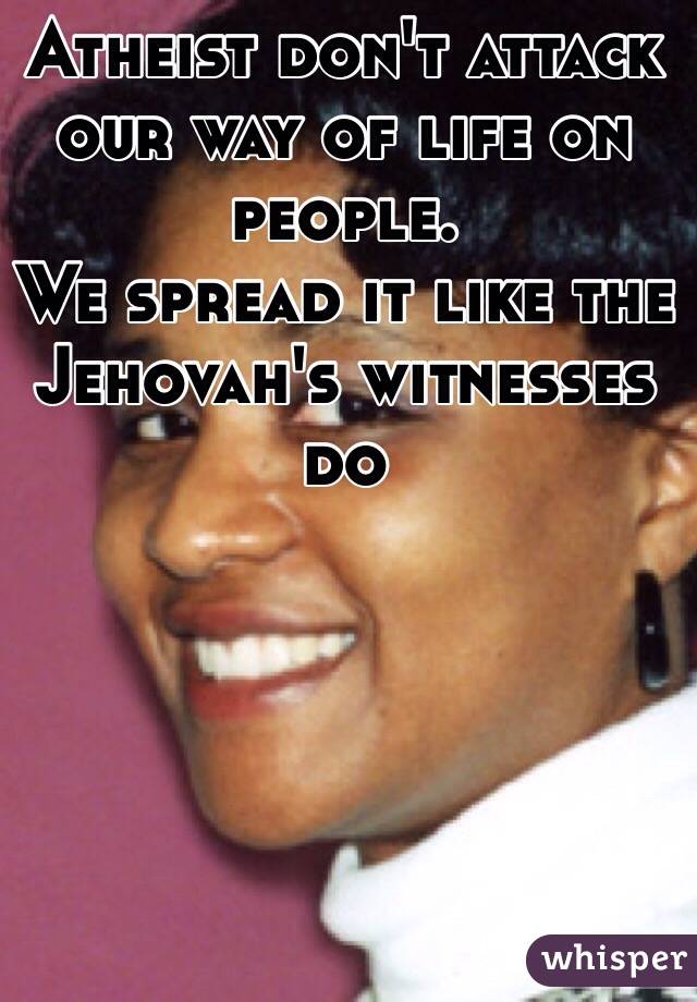 Atheist don't attack our way of life on people.
We spread it like the Jehovah's witnesses do
