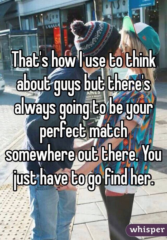 That's how I use to think about guys but there's always going to be your perfect match somewhere out there. You just have to go find her. 