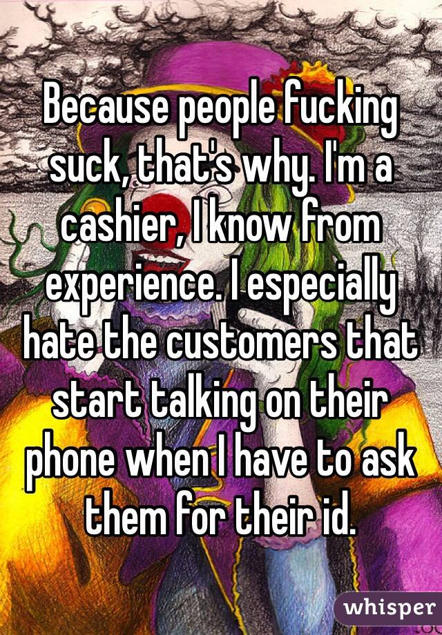 Because people fucking suck, that's why. I'm a cashier, I know from experience. I especially hate the customers that start talking on their phone when I have to ask them for their id. 