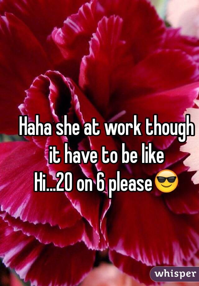 Haha she at work though it have to be like 
Hi...20 on 6 please😎