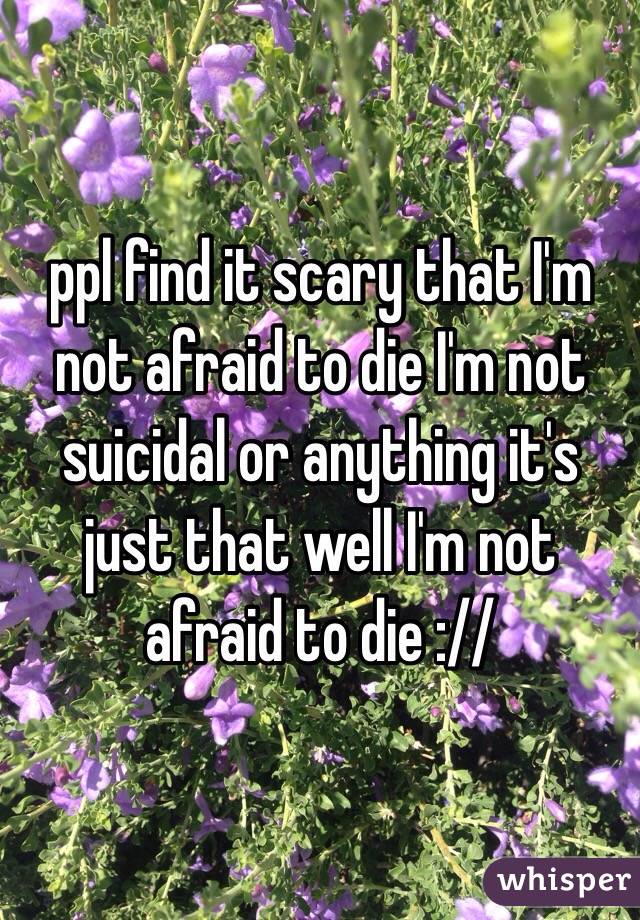 ppl find it scary that I'm not afraid to die I'm not suicidal or anything it's just that well I'm not afraid to die ://
