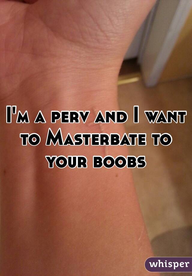 I'm a perv and I want to Masterbate to your boobs