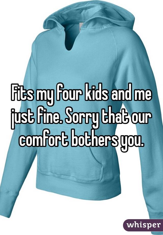Fits my four kids and me just fine. Sorry that our comfort bothers you.