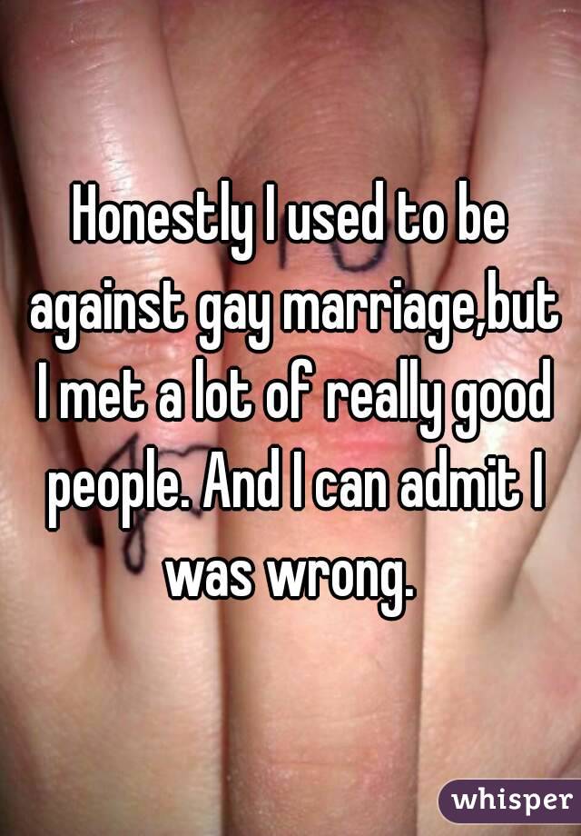 Honestly I used to be against gay marriage,but I met a lot of really good people. And I can admit I was wrong. 