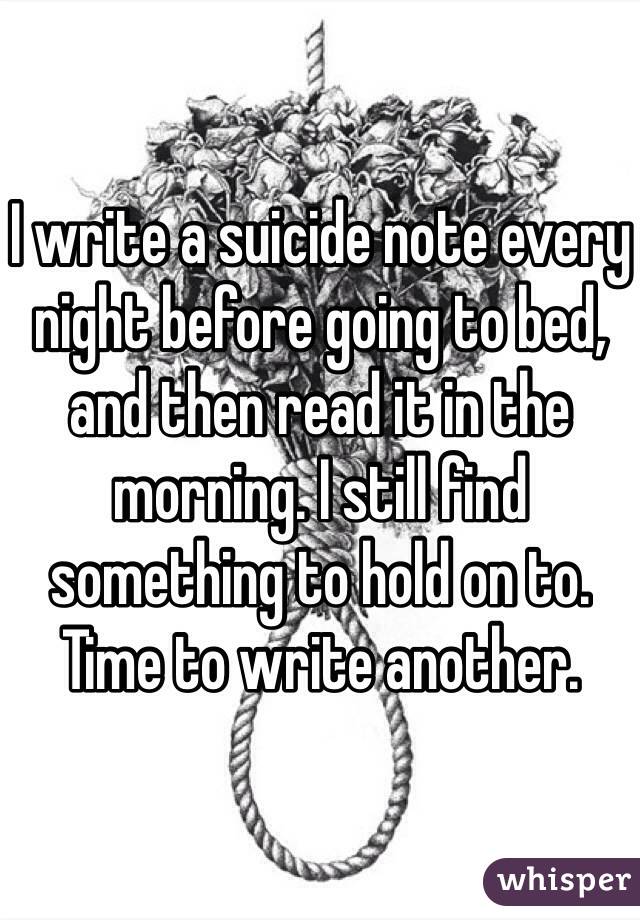 I write a suicide note every night before going to bed, and then read it in the morning. I still find something to hold on to. Time to write another. 
