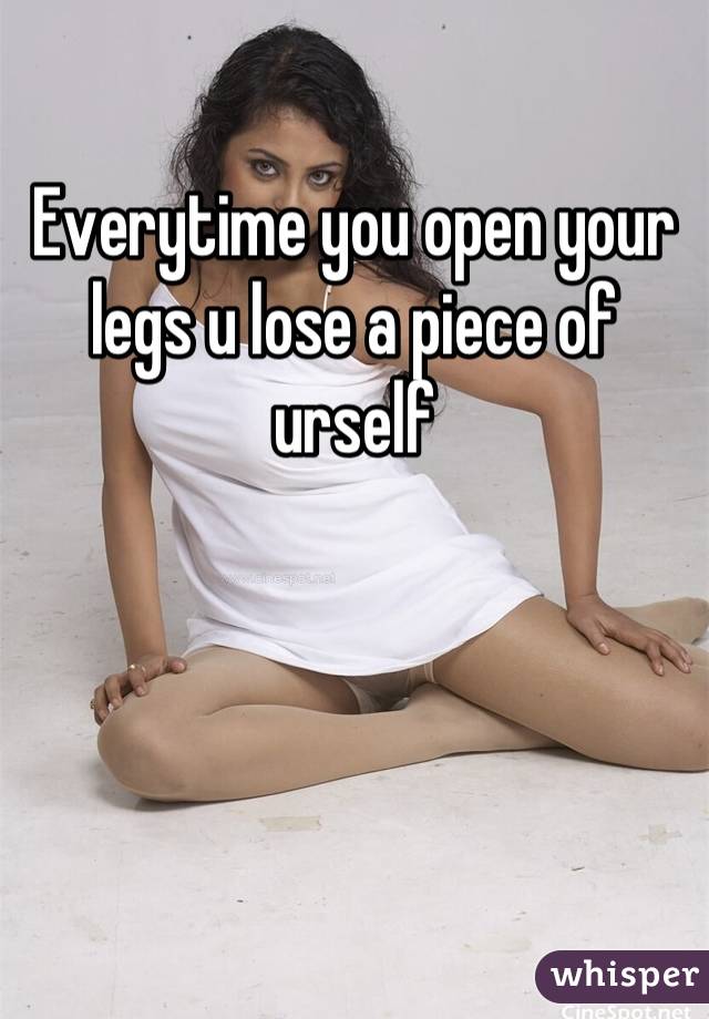 Everytime you open your legs u lose a piece of urself