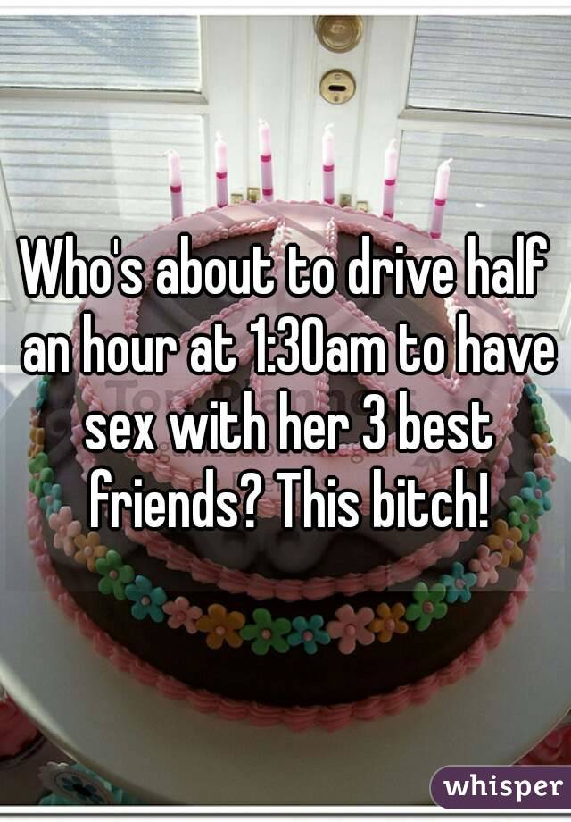 Who's about to drive half an hour at 1:30am to have sex with her 3 best friends? This bitch!
