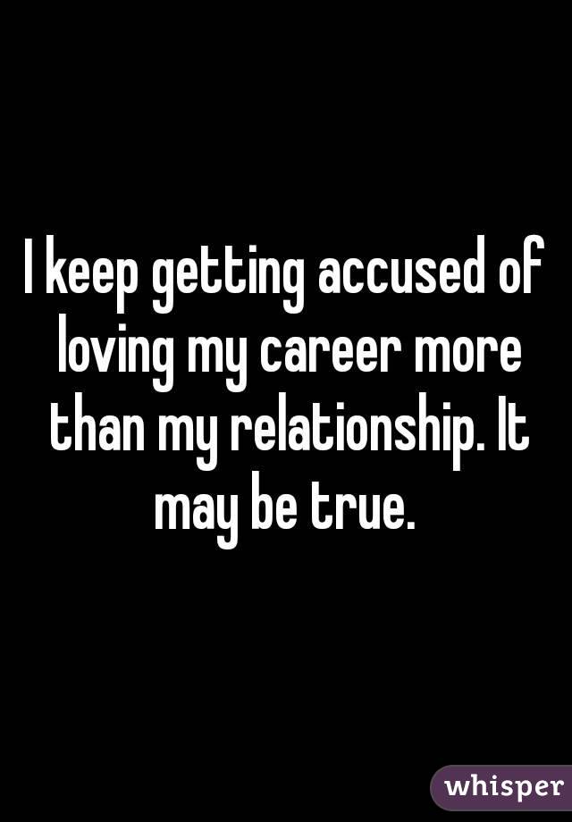 I keep getting accused of loving my career more than my relationship. It may be true. 