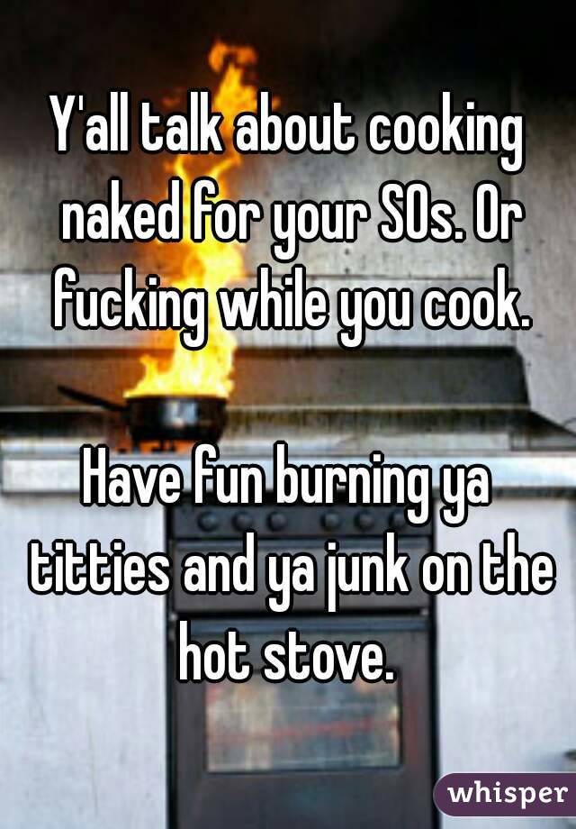 Y'all talk about cooking naked for your SOs. Or fucking while you cook.

Have fun burning ya titties and ya junk on the hot stove. 