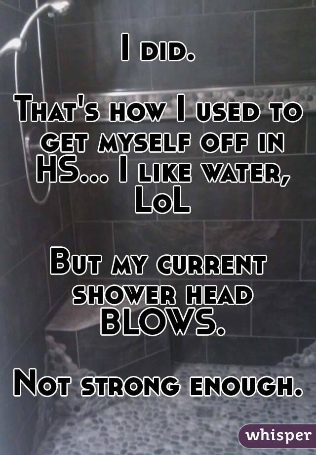 I did.

That's how I used to get myself off in HS... I like water, LoL

But my current shower head BLOWS.

Not strong enough.
