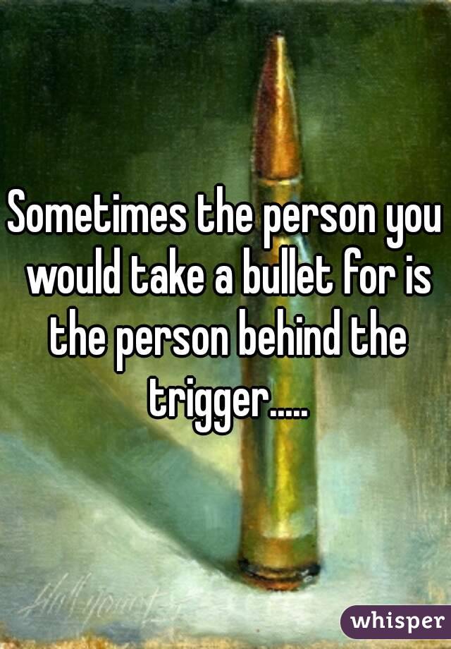 Sometimes the person you would take a bullet for is the person behind the trigger.....