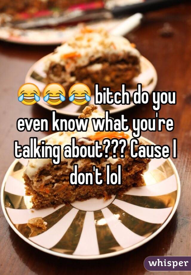 😂😂😂 bitch do you even know what you're talking about??? Cause I don't lol