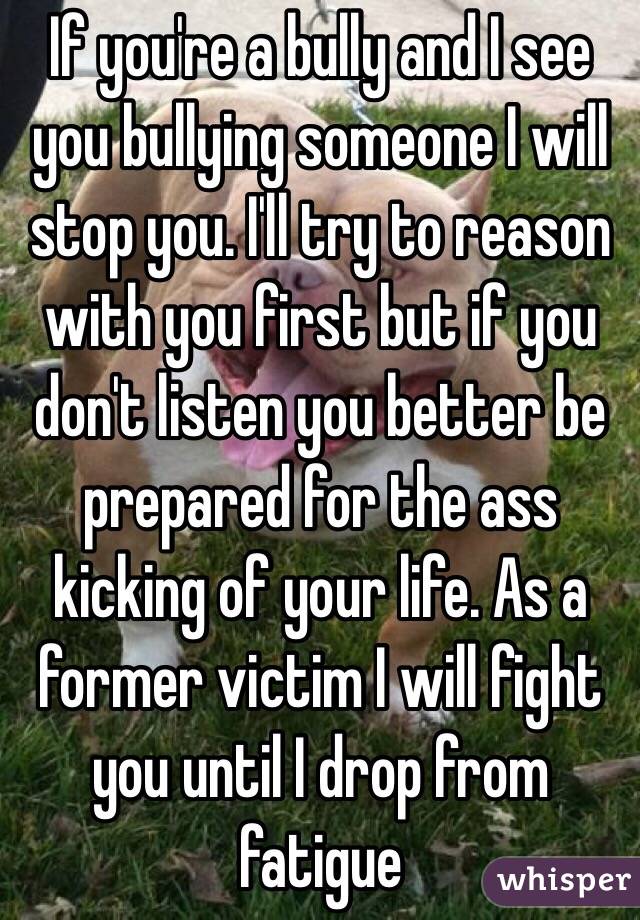 If you're a bully and I see you bullying someone I will stop you. I'll try to reason with you first but if you don't listen you better be prepared for the ass kicking of your life. As a former victim I will fight you until I drop from fatigue