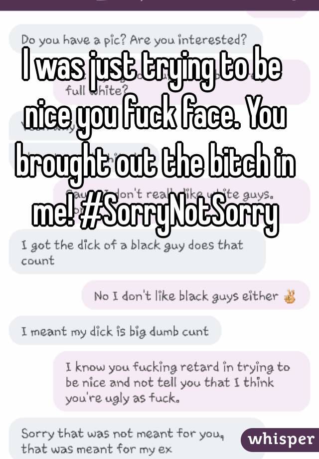 I was just trying to be nice you fuck face. You brought out the bitch in me! #SorryNotSorry