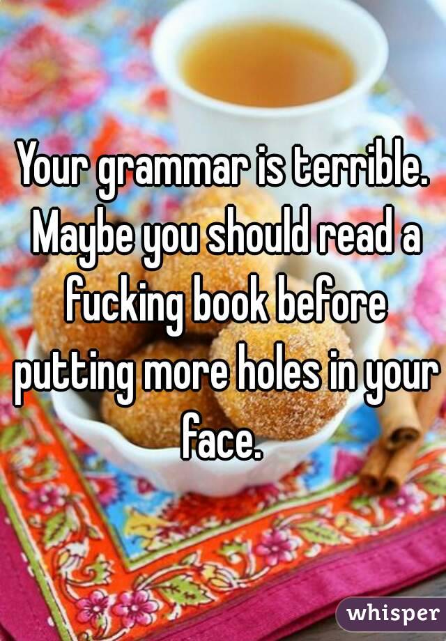 Your grammar is terrible. Maybe you should read a fucking book before putting more holes in your face. 