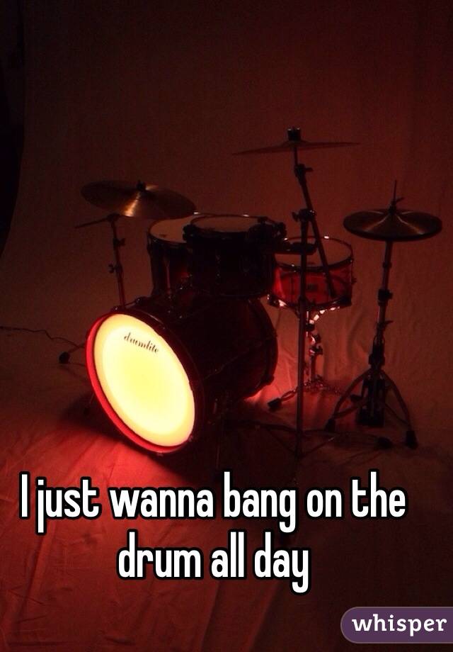 I just wanna bang on the drum all day