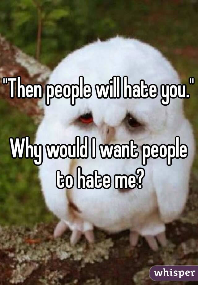 "Then people will hate you." 
Why would I want people to hate me?