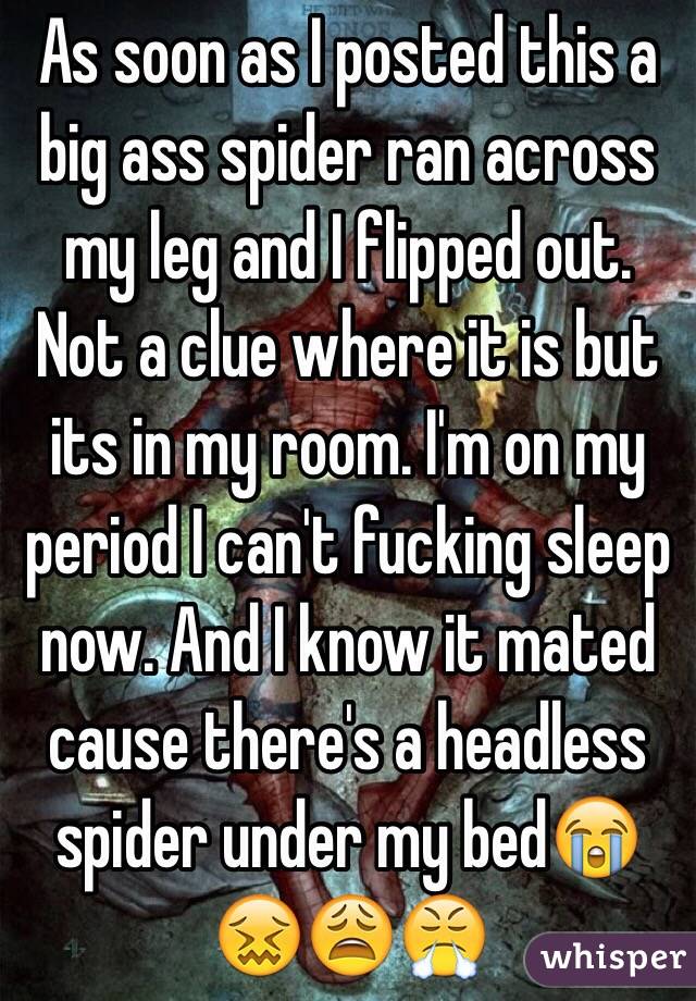 As soon as I posted this a big ass spider ran across my leg and I flipped out. Not a clue where it is but its in my room. I'm on my period I can't fucking sleep now. And I know it mated cause there's a headless spider under my bed😭😖😩😤