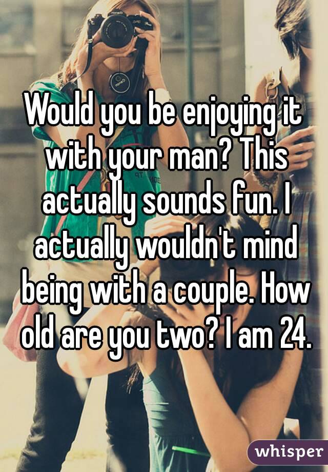 Would you be enjoying it with your man? This actually sounds fun. I actually wouldn't mind being with a couple. How old are you two? I am 24.