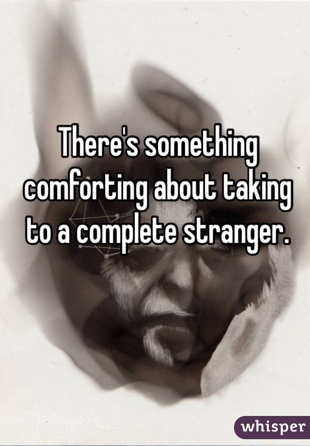 There's something comforting about taking to a complete stranger. 