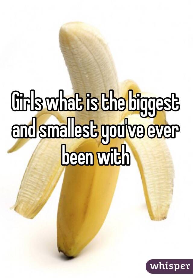 Girls what is the biggest and smallest you've ever been with 