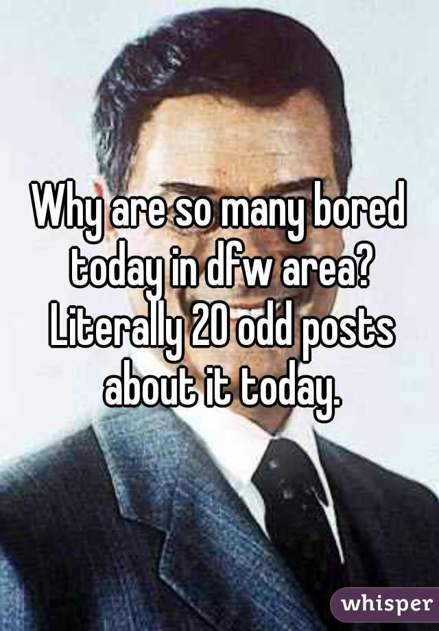 Why are so many bored today in dfw area? Literally 20 odd posts about it today.