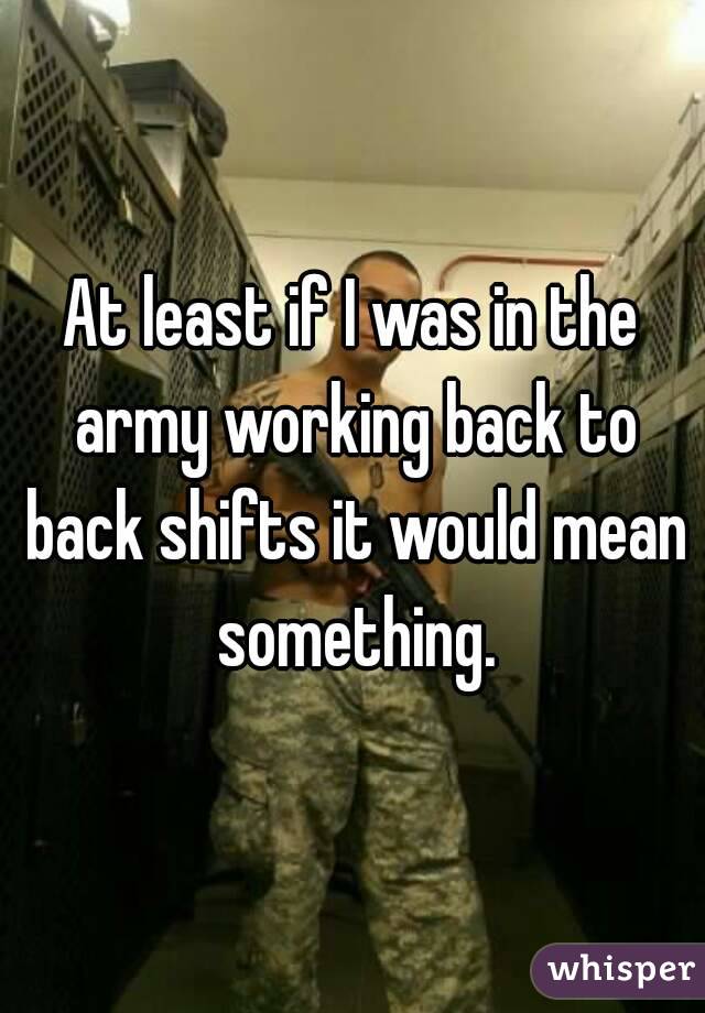 At least if I was in the army working back to back shifts it would mean something.