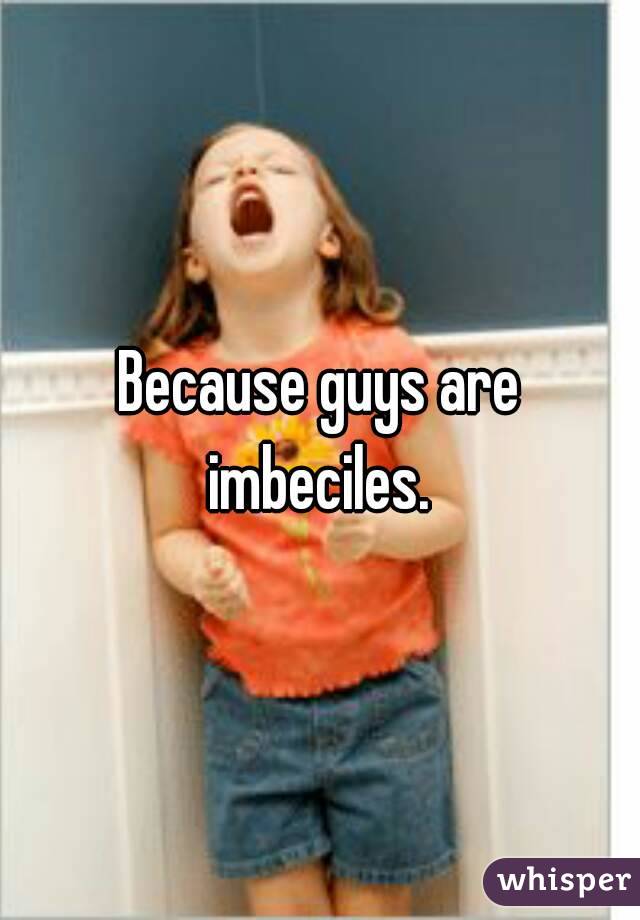 Because guys are imbeciles. 