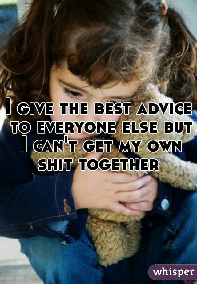 I give the best advice to everyone else but I can't get my own shit together 