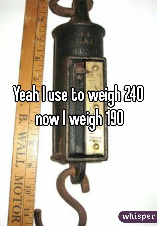 Yeah I use to weigh 240 now I weigh 190