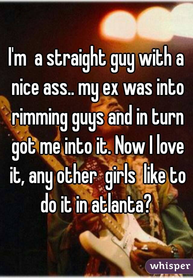I'm  a straight guy with a nice ass.. my ex was into rimming guys and in turn got me into it. Now I love it, any other  girls  like to do it in atlanta? 
