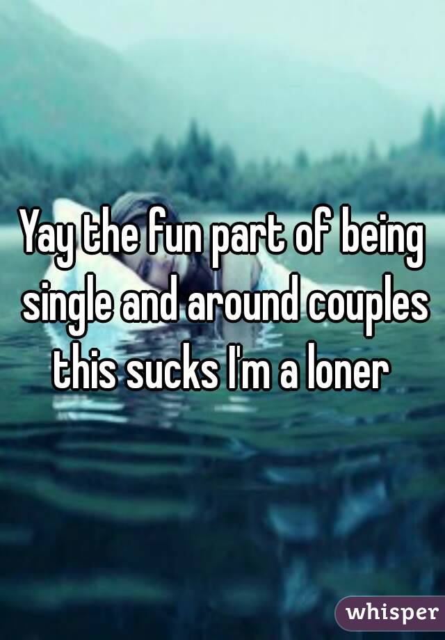Yay the fun part of being single and around couples this sucks I'm a loner 