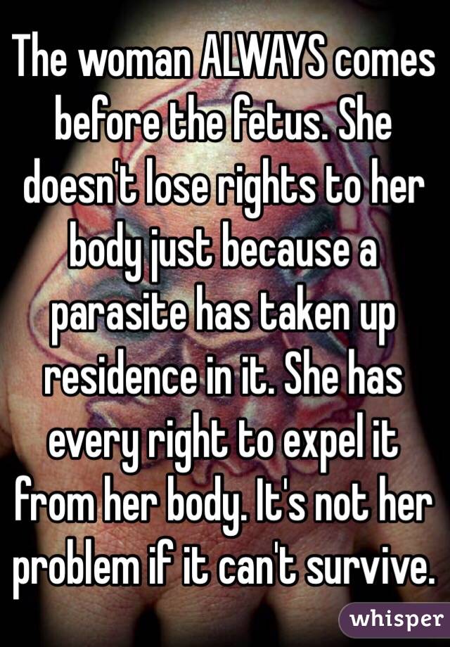 The woman ALWAYS comes before the fetus. She doesn't lose rights to her body just because a parasite has taken up residence in it. She has every right to expel it from her body. It's not her problem if it can't survive.