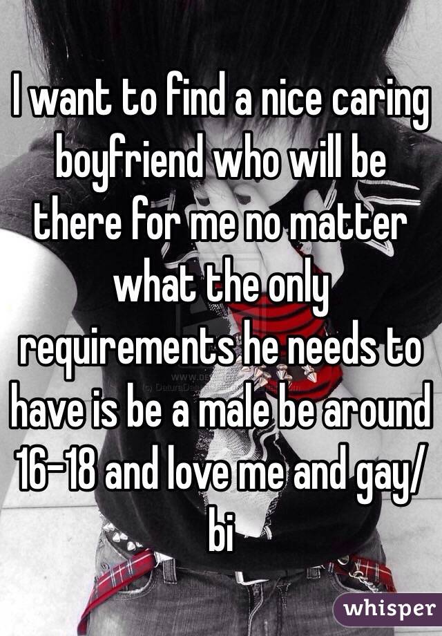 I want to find a nice caring boyfriend who will be there for me no matter what the only requirements he needs to have is be a male be around 16-18 and love me and gay/bi