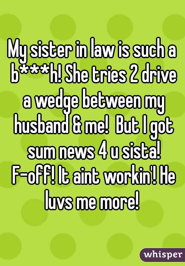My sister in law is such a b***h! She tries 2 drive a wedge between my husband & me!  But I got sum news 4 u sista! F-off! It aint workin'! He luvs me more! 