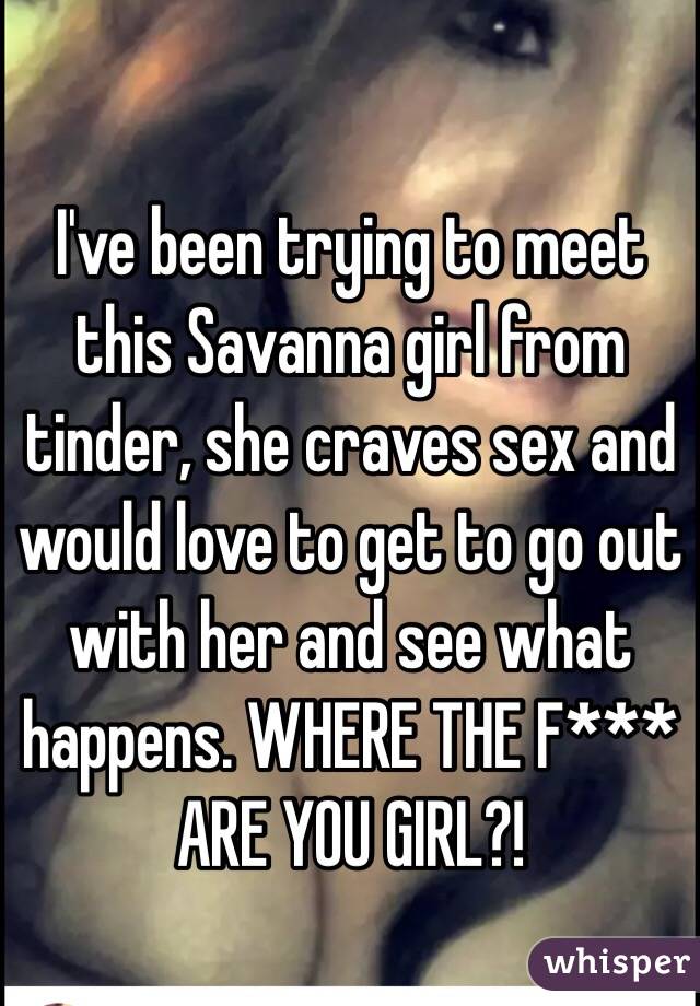 I've been trying to meet this Savanna girl from tinder, she craves sex and would love to get to go out with her and see what happens. WHERE THE F*** ARE YOU GIRL?!