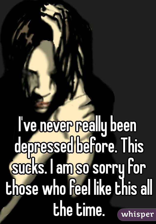 I've never really been depressed before. This sucks. I am so sorry for those who feel like this all the time.