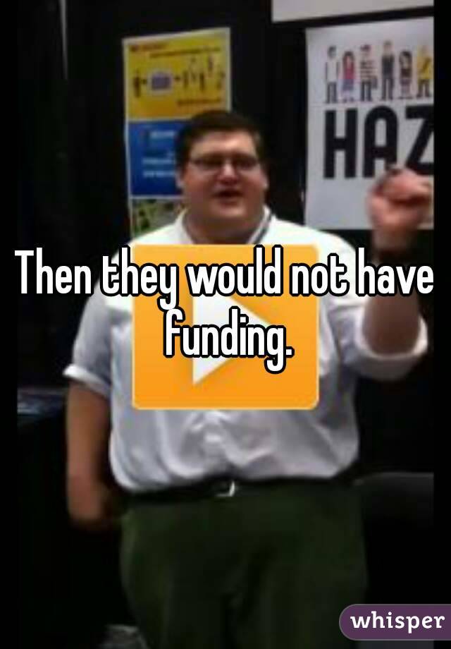Then they would not have funding.