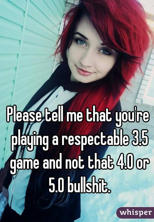 Please tell me that you're playing a respectable 3.5 game and not that 4.0 or 5.0 bullshit.