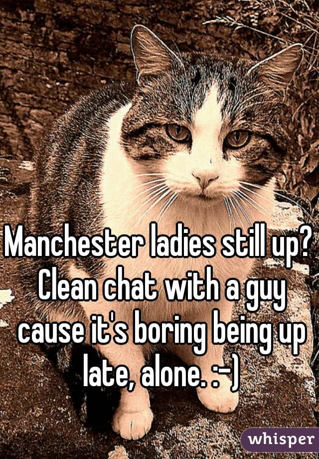 Manchester ladies still up? Clean chat with a guy cause it's boring being up late, alone. :-)