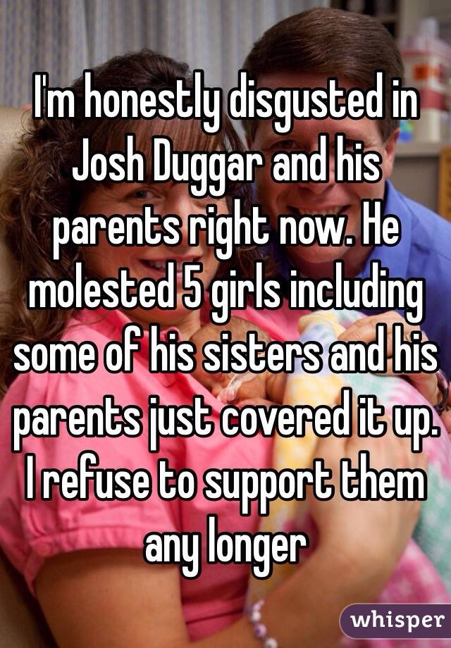 I'm honestly disgusted in Josh Duggar and his parents right now. He molested 5 girls including some of his sisters and his parents just covered it up. I refuse to support them any longer