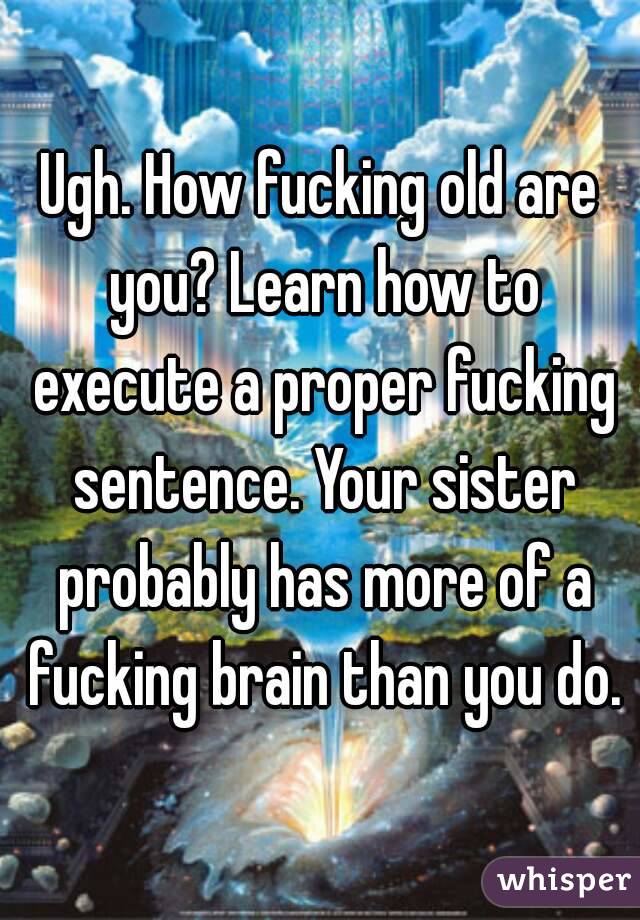 Ugh. How fucking old are you? Learn how to execute a proper fucking sentence. Your sister probably has more of a fucking brain than you do.
