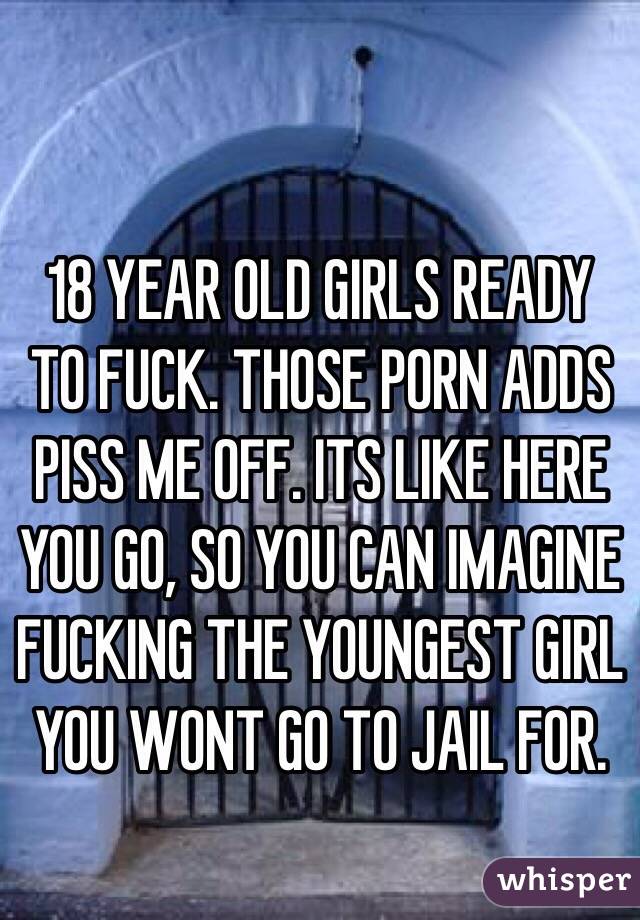 18 YEAR OLD GIRLS READY TO FUCK. THOSE PORN ADDS PISS ME OFF. ITS LIKE HERE YOU GO, SO YOU CAN IMAGINE FUCKING THE YOUNGEST GIRL YOU WONT GO TO JAIL FOR. 