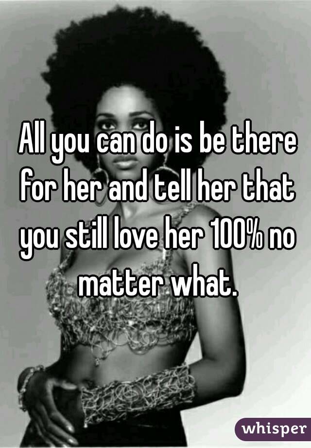  All you can do is be there for her and tell her that you still love her 100% no matter what.