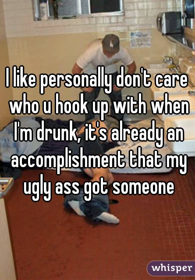 I like personally don't care who u hook up with when I'm drunk, it's already an accomplishment that my ugly ass got someone