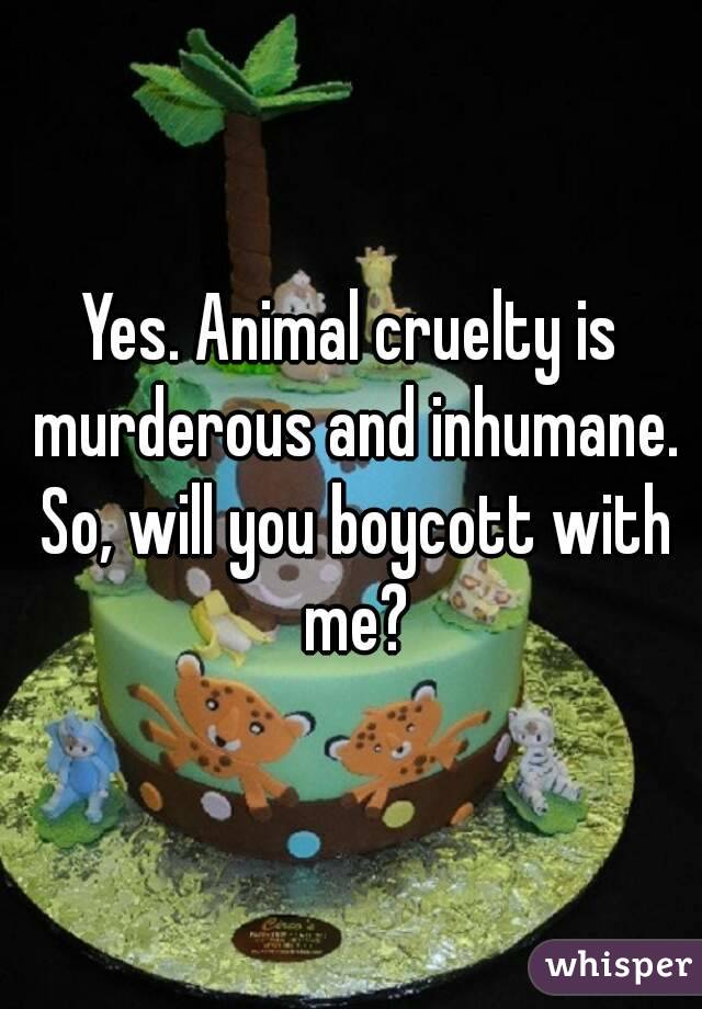 Yes. Animal cruelty is murderous and inhumane. So, will you boycott with me?