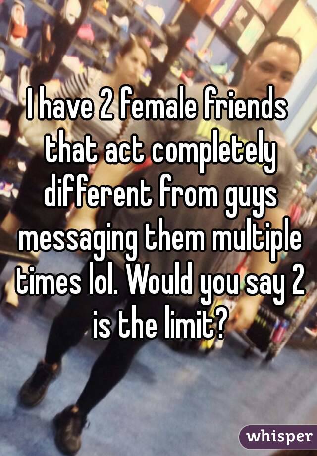 I have 2 female friends that act completely different from guys messaging them multiple times lol. Would you say 2 is the limit?