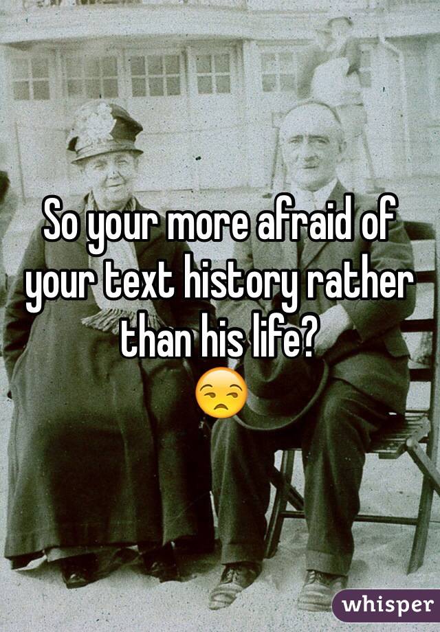 So your more afraid of your text history rather than his life?  
😒